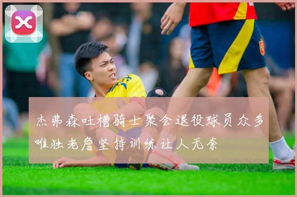 杰弗森吐槽骑士聚会退役球员众多唯独老詹坚持训练让人无奈