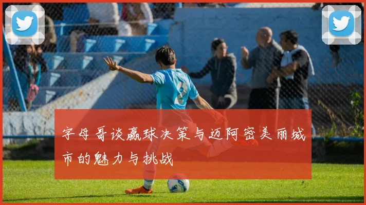 字母哥谈赢球决策与迈阿密美丽城市的魅力与挑战