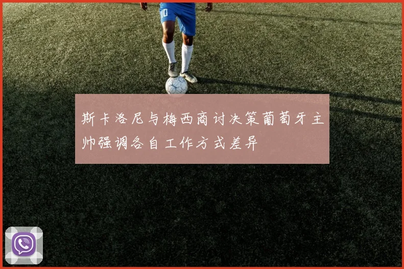斯卡洛尼与梅西商讨决策葡萄牙主帅强调各自工作方式差异