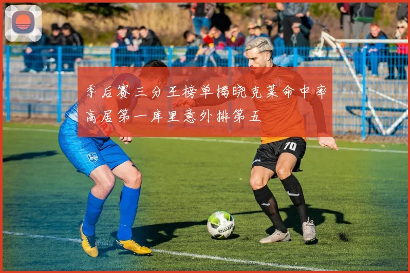 季后赛三分王榜单揭晓克莱命中率高居第一库里意外排第五