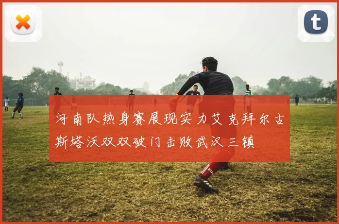 河南队热身赛展现实力艾克拜尔古斯塔沃双双破门击败武汉三镇