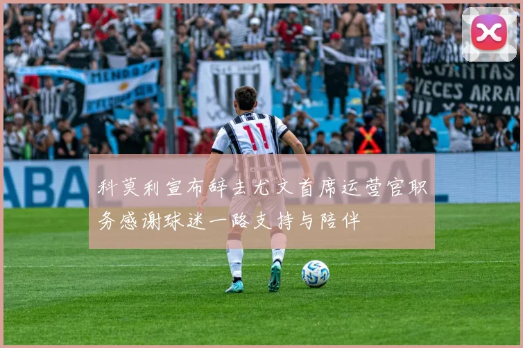 科莫利宣布辞去尤文首席运营官职务感谢球迷一路支持与陪伴