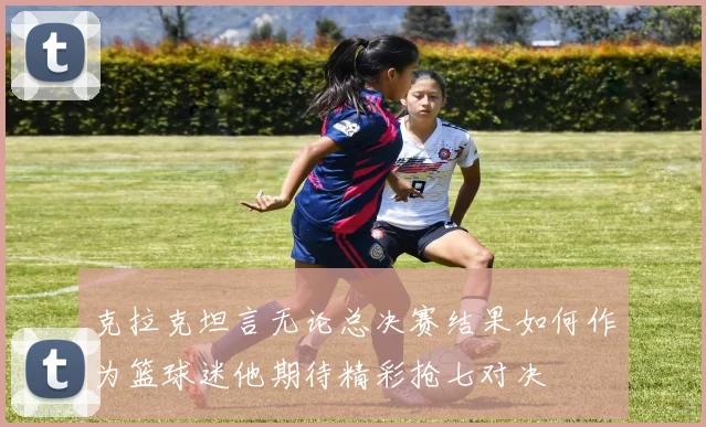 克拉克坦言无论总决赛结果如何作为篮球迷他期待精彩抢七对决
