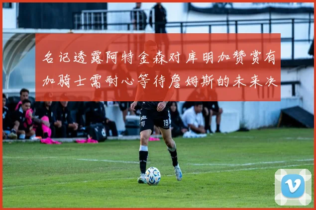 名记透露阿特金森对库明加赞赏有加骑士需耐心等待詹姆斯的未来决定