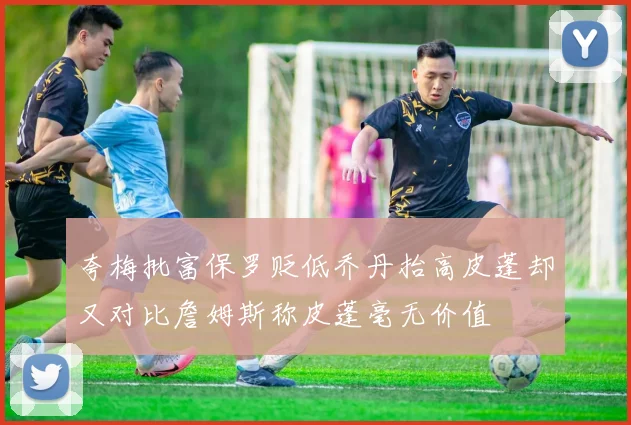夸梅批富保罗贬低乔丹抬高皮蓬却又对比詹姆斯称皮蓬毫无价值