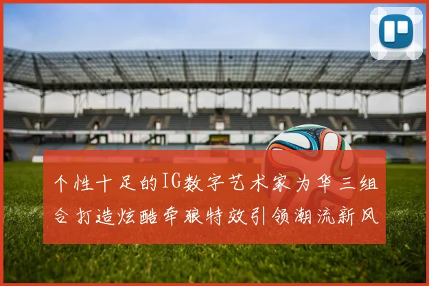 个性十足的IG数字艺术家为华三组合打造炫酷牵狼特效引领潮流新风尚