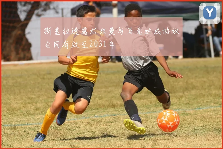 斯基拉透露尤尔曼与马竞达成协议合同有效至2031年