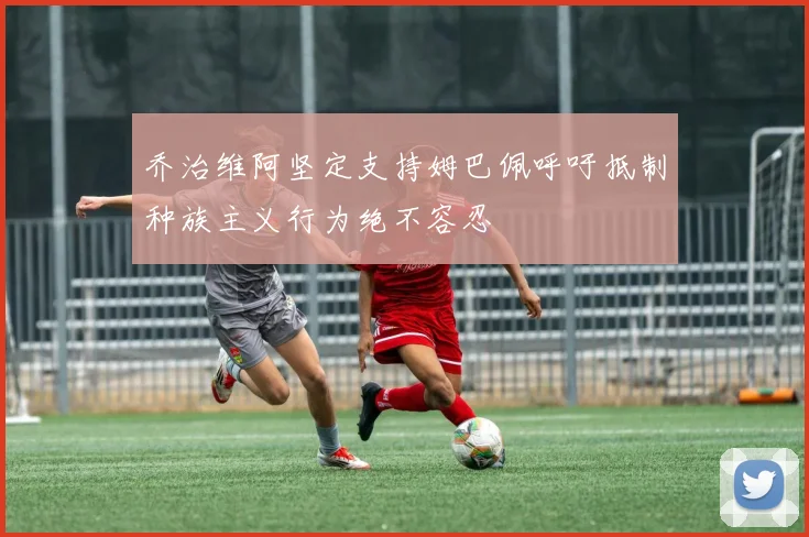 乔治维阿坚定支持姆巴佩呼吁抵制种族主义行为绝不容忍