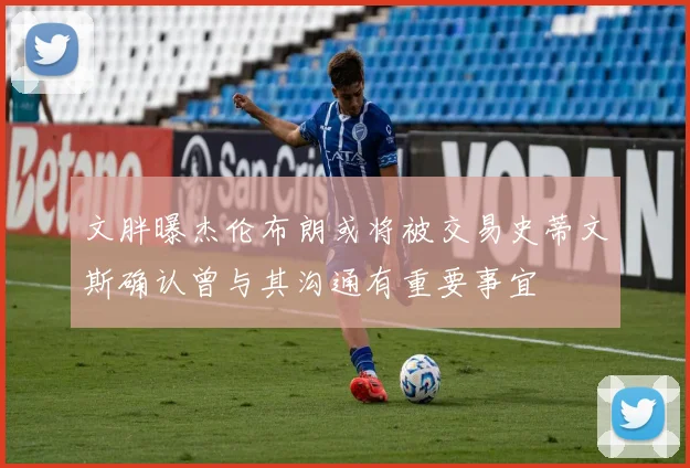 文胖曝杰伦布朗或将被交易史蒂文斯确认曾与其沟通有重要事宜