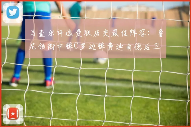 马奎尔评选曼联历史最佳阵容：鲁尼领衔中锋C罗边锋费迪南德后卫