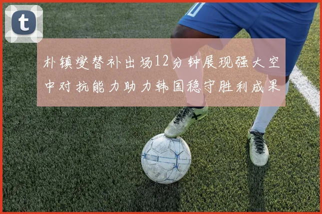 朴镇燮替补出场12分钟展现强大空中对抗能力助力韩国稳守胜利成果