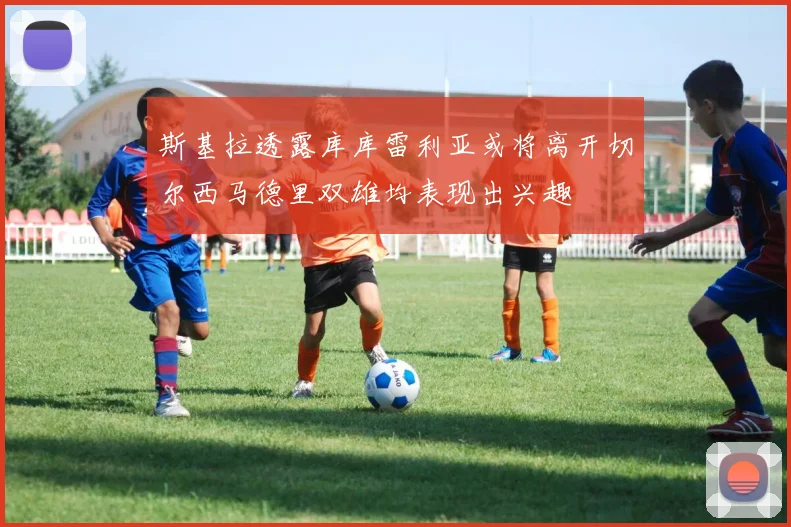 斯基拉透露库库雷利亚或将离开切尔西马德里双雄均表现出兴趣