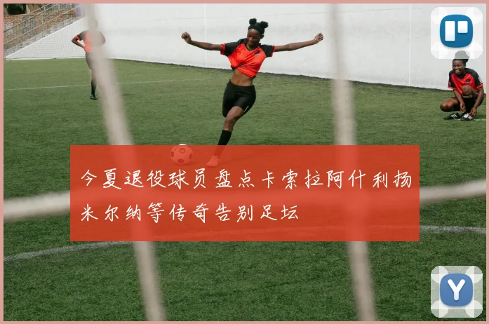 今夏退役球员盘点卡索拉阿什利扬米尔纳等传奇告别足坛