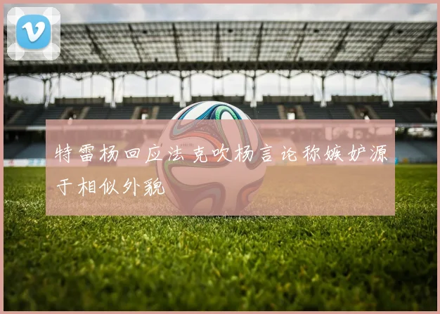 特雷杨回应法克吹杨言论称嫉妒源于相似外貌